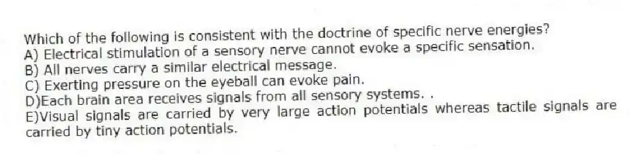 Which of the following is consistent with the doctrine of specific nerve energies?
A) Electrical stimulation of a sensory nerve cannot evoke a specific sensation.
B) All nerves carry a similar electrical message.
C) Exerting pressure on the eyeball can evoke pain.
D)Each brain area receives signals from all sensory systems. .
E)Visual signals are carried by very large action potentials whereas tactile signals are carried by tiny action potentials.