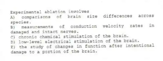Experimental ablation involves
A) comparisons of brain size differences across species.
B) measurements of conduction velocity rates in damaged and intact nerves.
C) chronic chemical stimulation of the brain.
D) low-level electrical stimulation of the brain.
E) the study of changes in function after intentional damage to a portion of the brain.