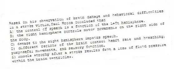 Based on his observation of brain damage and behavioral difficulties in a stroke victim,Paul Broca concluded that
A) the control of speech is a function of the left hemisphere.
B) the right hemisphere controls motor movements on the right side of the body.
C) damage to the right hemisphere impairs speech.
D) different regions of the brain control heart rate and breathing, purposeful movements, and sensory function.
E) muscle atrophy after a stroke results from a loss of fluid pressure within the brain ventricles.