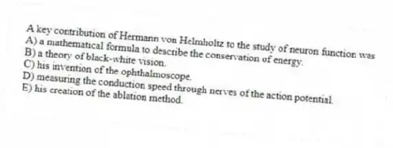 A key contribution of Hermann von Helmholtz to the study of neuron function was
A) a mathematical formula to describe the conservation of energy.
B) a theory of black-white vision.
C) his invention of the ophthalmoscope.
D) measuring the conduction speed through nerves of the action potential.
E) his creation of the ablation method.