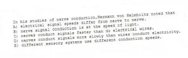 In his studies of nerve conduction,Hermann von Helmholtz noted that
A) electrical signal speeds differ from nerve to nerve.
B) nerve signal conduction is at the speed of light.
C) nerves conduct signals faster than do electrical wires.
D) nerves conduct signals more slowly than wires conduct electricity.
E) different sensory systems use different conduction speeds.