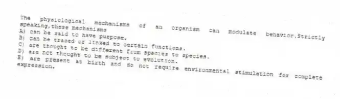 The physiological mechanisms of an organism can modulate behavior.Strictly speaking,these mechanisms
A) can be said to have purpose.
B) can be traced or linked to certain functions.
C) are thought to be different from species to species.
D) are not thought to be subject to evolution.
E) are present at birth and do not require environmental stimulation for complete expression.