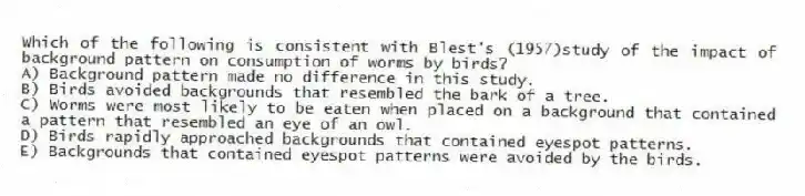 Which of the following is consistent with Blest's (1957)study of the impact of background pattern on consumption of worms by birds?
A) Background pattern made no difference in this study.
B) Birds avoided backgrounds that resembled the bark of a tree.
C) Worms were most likely to be eaten when placed on a background that contained a pattern that resembled an eye of an owl.
D) Birds rapidly approached backgrounds that contained eyespot patterns.
E) Backgrounds that contained eyespot patterns were avoided by the birds.