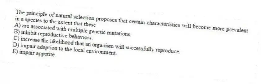 The principle of natural selection proposes that certain characteristics will become more prevalent in a species to the extent that these
A) are associated with multiple genetic mutations.
B) inhibit reproductive behaviors.
C) increase the likelihood that an organism will successfully reproduce.
D) impair adaption to the local environment.
E) impair appetite.