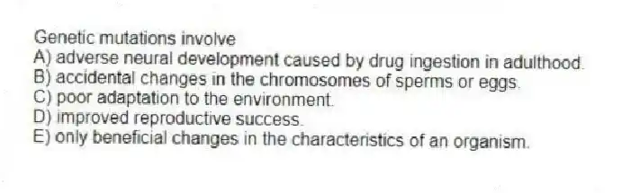 Genetic mutations involve
A) adverse neural development caused by drug ingestion in adulthood.
B) accidental changes in the chromosomes of sperms or eggs.
C) poor adaptation to the environment.
D) improved reproductive success.
E) only beneficial changes in the characteristics of an organism.