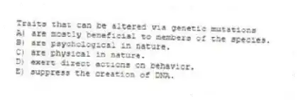 Traits that can be altered via genetic mutations
A) are mostly beneficial to members of the species.
B) are psychological in nature.
C) are physical in nature.
D) exert direct actions on behavior.
E) suppress the creation of DNA.