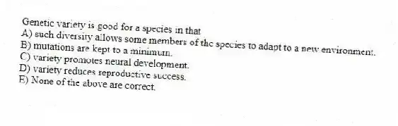 Genetic variety is good for a species in that
A) such diversity allows some members of the species to adapt to a new environment.
B) mutations are kept to a minimum.
C) variety promotes neural development.
D) variety reduces reproductive success.
E) None of the above are correct.