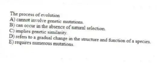 The process of evolution
A) cannot involve genetic mutations.
B) can occur in the absence of natural selection.
C) implies genetic similarity.
D) refers to a gradual change in the structure and function of a species.
E) requires numerous mutations.