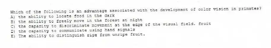 Which of the following is an advantage associated with the development of color vision in primates?
A) the ability to locate food in the dark
B) the ability to freely move in the forest at night
C) the capacity to discriminate movement at the edge of the visual field. fruit
D) the capacity to communicate using hand signals
E) The ability to distinguish ripe from unripe fruit.