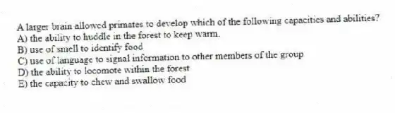 A larger brain allowed primates to develop which of the following capacities and abilities?
A) the ability to huddle in the forest to keep warm.
B) use of smell to identify food
C) use of language to signal information to other members of the group
D) the ability to locomote within the forest
E) the capacity to chew and swallow food