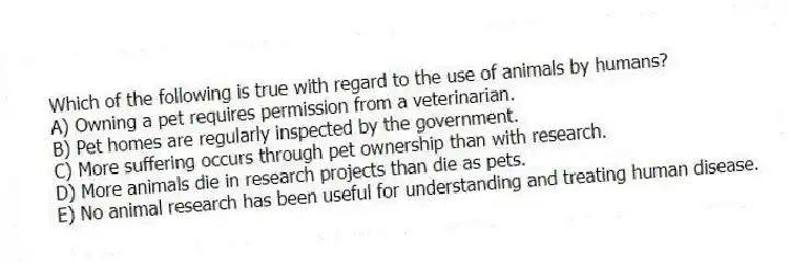 Which of the following is true with regard to the use of animals by humans?
A) Owning a pet requires permission from a veterinarian.
B) Pet homes are regularly inspected by the government.
C) More suffering occurs through pet ownership than with research.
D) More animals die in research projects than die as pets.
E) No animal research has been useful for understanding and treating human disease.