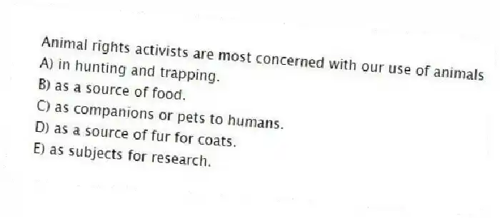 Animal rights activists are most concerned with our use of animals
A) in hunting and trapping.
B) as a source of food.
C) as companions or pets to humans.
D) as a source of fur for coats.
E) as subjects for research.