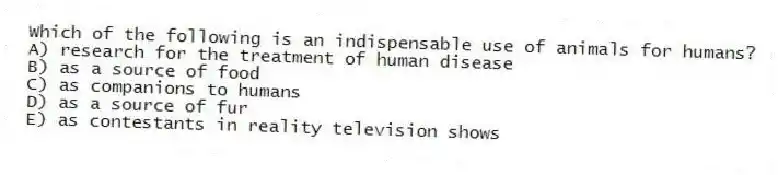 Which of the following is an indispensable use of animals for humans?
A) research for the treatment of human disease
B) as a source of food
C) as companions to humans
D) as a source of fur
E) as contestants in reality television shows