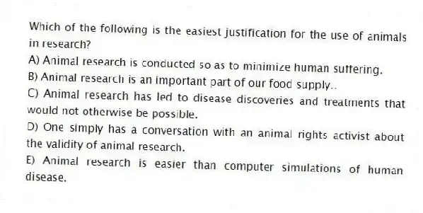 Which of the following is the easiest justification for the use of animals in research?
A) Animal research is conducted so as to minimize human suffering.
B) Animal research is an important part of our food supply..
C) Animal research has led to disease discoveries and treatments that would not otherwise be possible.
D) One simply has a conversation with an animal rights activist about the validity of animal research.
E) Animal research is easier than computer simulations of human disease.