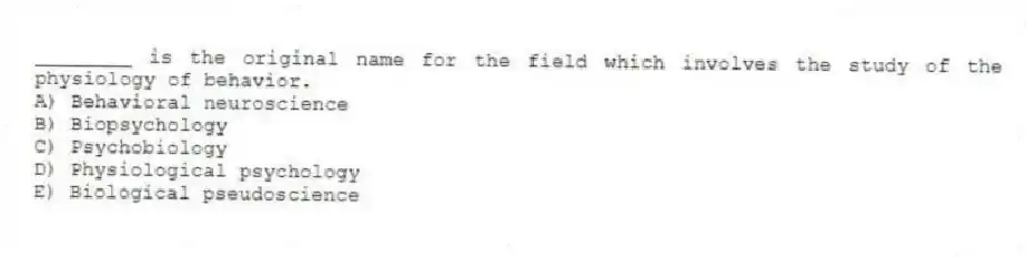 ________ is the original name for the field which involves the study of the physiology of behavior.
A) Behavioral neuroscience
B) Biopsychology
C) Psychobiology
D) Physiological psychology
E) Biological pseudoscience