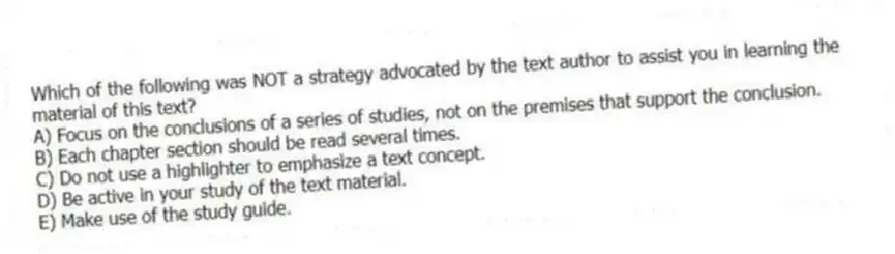 Which of the following was NOT a strategy advocated by the text author to assist you in learning the material of this text?
A) Focus on the conclusions of a series of studies, not on the premises that support the conclusion.
B) Each chapter section should be read several times.
C) Do not use a highlighter to emphasize a text concept.
D) Be active in your study of the text material.
E) Make use of the study guide.