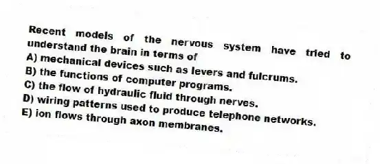Recent models of the nervous system have tried to understand the brain in terms of
A) mechanical devices such as levers and fulcrums.
B) the functions of computer programs.
C) the flow of hydraulic fluid through nerves.
D) wiring patterns used to produce telephone networks.
E) ion flows through axon membranes.