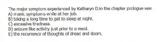 The major symptom experienced by Katharyn D.in the chapter prologue was
A) manic symptoms while at her job.
B) taking a long time to get to sleep at night.
C) excessive tiredness.
D) seizure-like activity just prior to a meal.
E) the recurrence of thoughts of dread and doom.