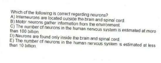 Which of the following is correct regarding neurons?
A) Interneurons are located outside the brain and spinal cord.
B) Motor neurons gather information from the environment.
C) The number of neurons in the human nervous system is estimated at more than 100 billion.
D) Neurons are found only inside the brain and spinal cord.
E) The number of neurons in the human nervous system is estimated at less than 10 billion.