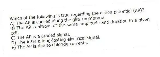 Which of the following is true regarding the action potential (AP)?
A) The AP is carried along the glial membrane.
B) The AP is always of the same amplitude and duration in a given cell.
C) The AP is a graded signal.
D) The AP is a long-lasting electrical signal.
E) The AP is due to chloride currents.