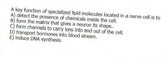 A key function of specialized lipid molecules located in a nerve cell is to
A) detect the presence of chemicals inside the cell.
B) form the matrix that gives a neuron its shape..
C) form channels to carry ions into and out of the cell.
D) transport hormones into blood stream.
E) induce DNA synthesis.