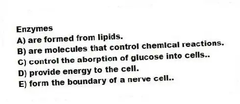 Enzymes
A) are formed from lipids.
B) are molecules that control chemical reactions.
C) control the aborption of glucose into cells..
D) provide energy to the cell.
E) form the boundary of a nerve cell..