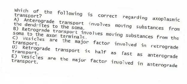 Which of the following is correct regarding axoplasmic transport?
A) Anterograde transport involves moving substances from the dendrites to the soma.
B) Retrograde transport involves moving substances from the soma to the axon terminals.
C) Vesicles are the major factor involved in retrograde transport.
D) Retrograde transport is half as fast as anterograde transport.
E) Vesicles are the major factor involved in anterograde transport.