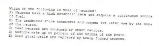 Which of the following is true of neurons?
A) Neurons have a high metabolic rate and require a continuous source of fuel.
B) The dendrites store nutrients and oxygen for later use by the soma of the neuron.
C) Dead neurons are consumed by other neurons.
D) Neurons make up 89 percent of the volume of the brain.
E) Dead glial cells are replaced by newly formed neurons.