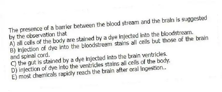 The presence of a barrier between the blood stream and the brain is suggested by the observation that
A) all cells of the body are stained by a dye injected into the bloodstream.
B) injection of dye into the bloodstream stains all cells but those of the brain and spinal cord.
C) the gut is stained by a dye injected into the brain ventricles.
D) injection of dye into the ventricles stains all cells of the body.
E) most chemicals rapidly reach the brain after oral ingestion..