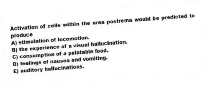 Activation of cells within the area postrema would be predicted to produce
A) stimulation of locomotion.
B) the experience of a visual hallucination.
C) consumption of a palatable food.
D) feelings of nausea and vomiting.
E) auditory hallucinations.