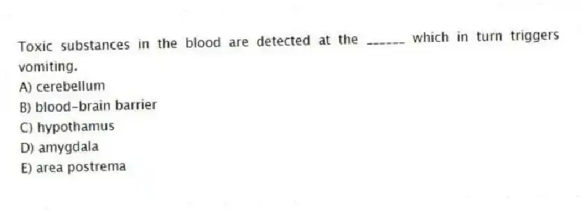 Toxic substances in the blood are detected at the ______ which in turn triggers vomiting.
A) cerebellum
B) blood-brain barrier
C) hypothamus
D) amygdala
E) area postrema