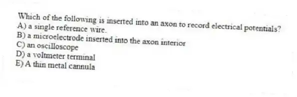 Which of the following is inserted into an axon to record electrical potentials?
A) a single reference wire.
B) a microelectrode inserted into the axon interior
C) an oscilloscope
D) a voltmeter terminal
E) A thin metal cannula