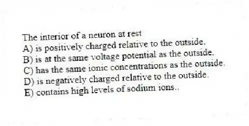 The interior of a neuron at rest
A) is positively charged relative to the outside.
B) is at the same voltage potential as the outside.
C) has the same ionic concentrations as the outside.
D) is negatively charged relative to the outside.
E) contains high levels of sodium ions..