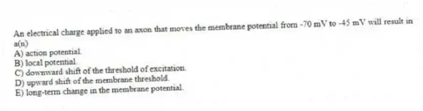 An electrical charge applied to an axon that moves the membrane potential from -70 mV to -45 mV will result in a(n)
A) action potential.
B) local potential.
C) downward shift of the threshold of excitation.
D) upward shift of the membrane threshold.
E) long-term change in the membrane potential.