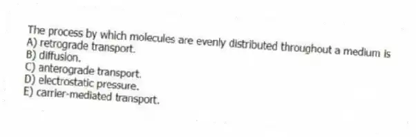 The process by which molecules are evenly distributed throughout a medium is
A) retrograde transport.
B) diffusion.
C) anterograde transport.
D) electrostatic pressure.
E) carrier-mediated transport.