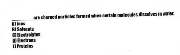 ________ are charged particles formed when certain molecules dissolves in water.
A) Ions
B) Solvents
C) Electrolytes
D) Electrons
E) Proteins