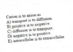 Cation is to anion as
A) transport is to diffusion.
B) positive is to negative.
C) diffusion is to transport.
D) negative is to positive.
E) intracellular is to extracellular.