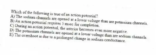 Which of the following is true of an action potential?
A) The sodium channels are opened at a lower voltage than are potassium channels.
B) An action potential requires 5 msec for completion.
C) During an action potential, the interior becomes even more negative.
D) The potassium channels are opened at a lower voltage than are sodium channels.
E) The overshoot is due to a prolonged change in sodium conductance.