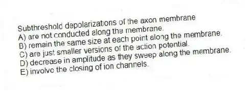 Subthreshold depolarizations of the axon membrane
A) are not conducted along the membrane.
B) remain the same size at each point along the membrane.
C) are just smaller versions of the action potential.
D) decrease in amplitude as they sweep along the membrane.
E) involve the closing of ion channels.