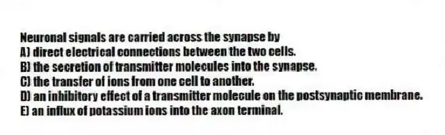 Neuronal signals are carried across the synapse by
A) direct electrical connections between the two cells.
B) the secretion of transmitter molecules into the synapse.
C) the transfer of ions from one cell to another.
D) an inhibitory effect of a transmitter molecule on the postsynaptic membrane.
E) an influx of potassium ions into the axon terminal.