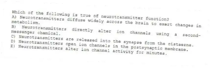Which of the following is true of neurotransmitter function?
A) Neurotransmitters diffuse widely across the brain to exert changes in metabolism.
B) Neurotransmitters directly alter ion channels using a second-messenger chemical.
C) Neurotransmitters are released into the synapse from the cistaerna.
D) Neurotransmitters open ion channels in the postsynaptic membrane.
E) Neurotransmitters alter ion channel activity for minutes.