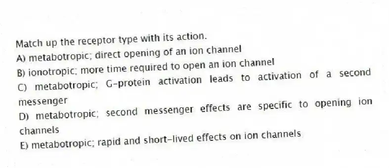 Match up the receptor type with its action.
A) metabotropic; direct opening of an ion channel
B) ionotropic; more time required to open an ion channel
C) metabotropic; G-protein activation leads to activation of a second messenger
D) metabotropic; second messenger effects are specific to opening ion channels
E) metabotropic; rapid and short-lived effects on ion channels