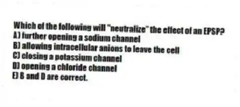 Which of the following will "neutralize" the effect of an EPSP?
A) further opening a sodium channel
B) allowing intracellular anions to leave the cell
C) closing a potassium channel
D) opening a chloride channel
E) B and D are correct.