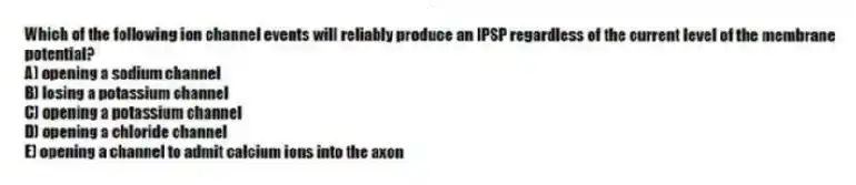 Which of the following ion channel events will reliably produce an IPSP regardless of the current level of the membrane potential?
A) opening a sodium channel
B) losing a potassium channel
C) opening a potassium channel
D) opening a chloride channel
E) opening a channel to admit calcium ions into the axon