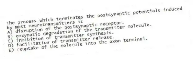 The process which terminates the postsynaptic potentials induced by most neurotransmitters is
A) disruption of the postsynaptic receptor.
B) enzymatic degradation of the transmitter molecule.
C) inhibition of transmitter synthesis.
D) facilitation of transmitter release.
E) reuptake of the molecule into the axon terminal.