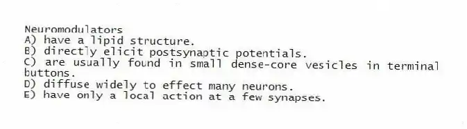 Neuromodulators
A) have a lipid structure.
B) directly elicit postsynaptic potentials.
C) are usually found in small dense-core vesicles in terminal buttons.
D) diffuse widely to effect many neurons.
E) have only a local action at a few synapses.