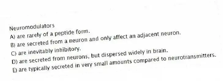 Neuromodulators
A) are rarely of a peptide form.
B) are secreted from a neuron and only affect an adjacent neuron.
C) are inevitably inhibitory.
D) are secreted from neurons, but dispersed widely in brain.
E) are typically secreted in very small amounts compared to neurotransmitters.
