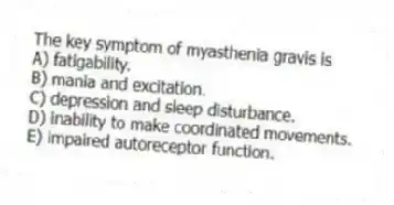 The key symptom of myasthenia gravis is
A) fatigability.
B) mania and excitation.
C) depression and sleep disturbance.
D) inability to make coordinated movements.
E) impaired autoreceptor function.