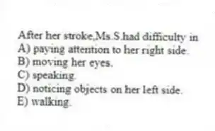 After her stroke,Ms.S.had difficulty in
A) paying attention to her right side.
B) moving her eyes.
C) speaking.
D) noticing objects on her left side.
E) walking.