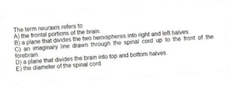 The term neuraxis refers to
A) the frontal portions of the brain.
B) a plane that divides the two hemispheres into right and left halves.
C) an imaginary line drawn through the spinal cord up to the front of the forebrain.
D) a plane that divides the brain into top and bottom halves.
E) the diameter of the spinal cord.